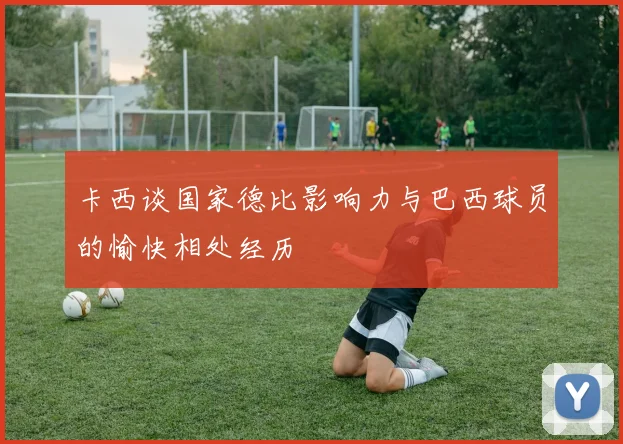 卡西谈国家德比影响力与巴西球员的愉快相处经历