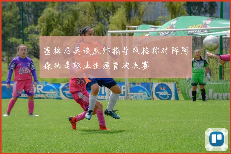 塞梅尼奥谈瓜帅指导风格称对阵阿森纳是职业生涯首次决赛