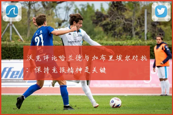 沃克评论哈兰德与加布里埃尔对抗：保持竞技精神是关键