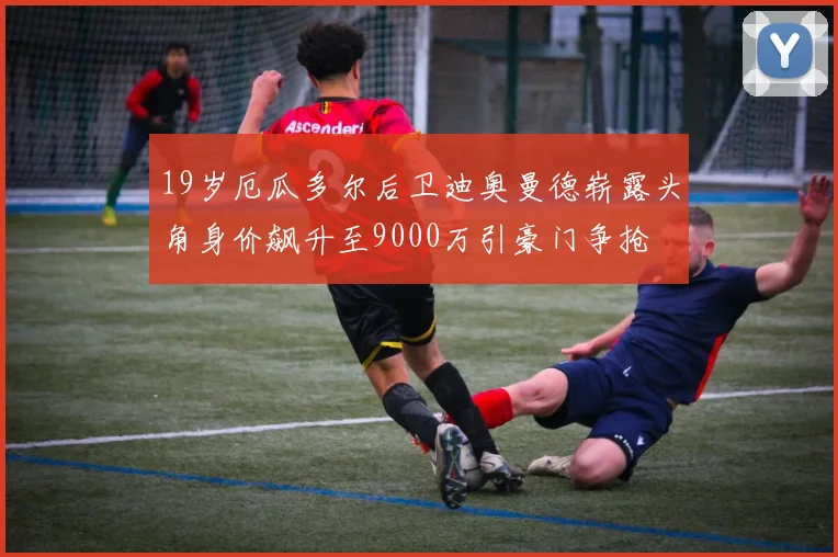 19岁厄瓜多尔后卫迪奥曼德崭露头角身价飙升至9000万引豪门争抢