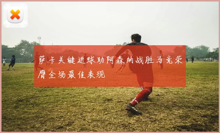 萨卡关键进球助阿森纳战胜马竞荣膺全场最佳表现