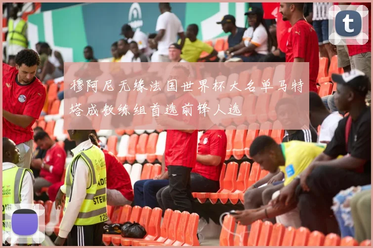 穆阿尼无缘法国世界杯大名单马特塔成教练组首选前锋人选