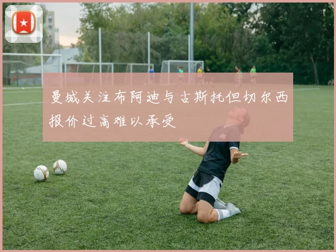 曼城关注布阿迪与古斯托但切尔西报价过高难以承受