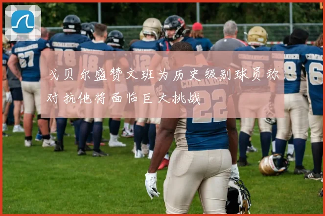 戈贝尔盛赞文班为历史级别球员称对抗他将面临巨大挑战
