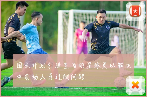 国米计划引进皇马明星球员以解决中前场人员过剩问题