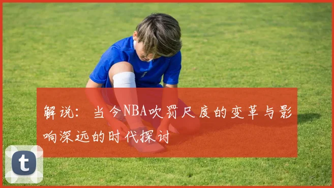解说：当今NBA吹罚尺度的变革与影响深远的时代探讨