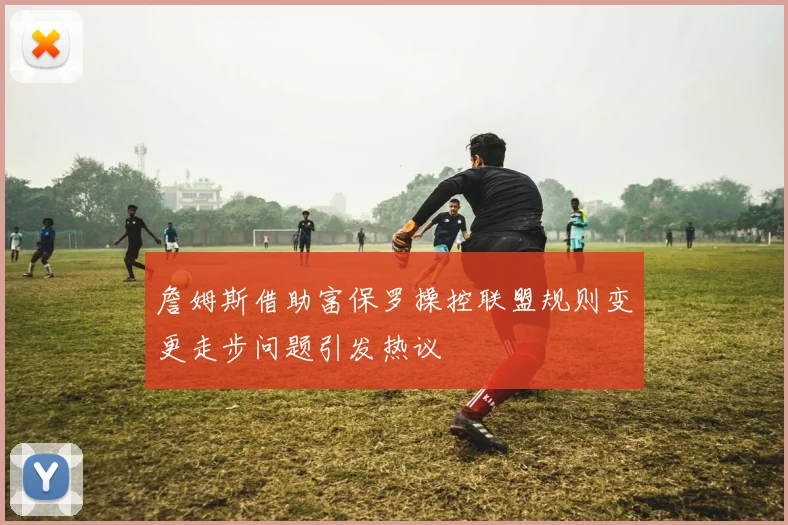 詹姆斯借助富保罗操控联盟规则变更走步问题引发热议