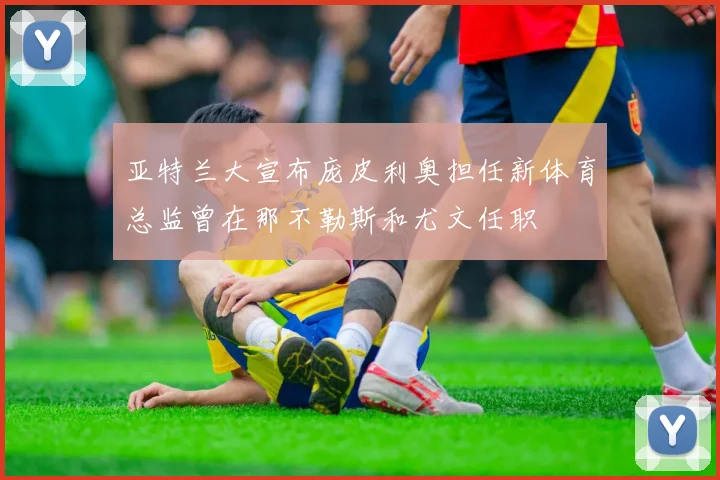 亚特兰大宣布庞皮利奥担任新体育总监曾在那不勒斯和尤文任职
