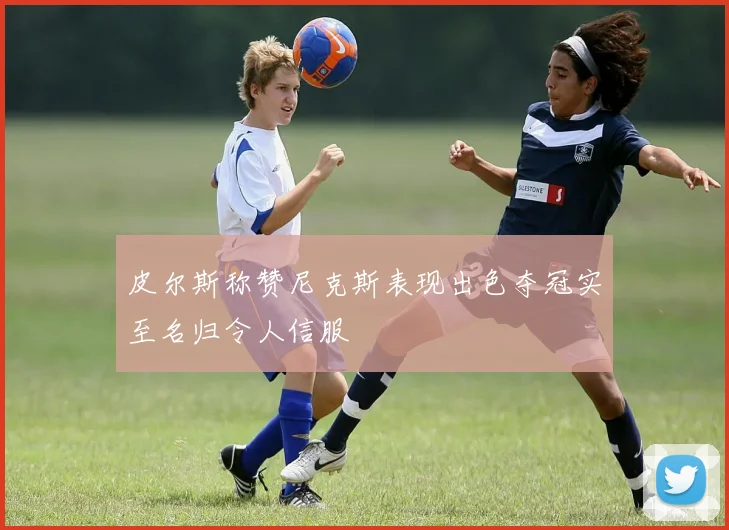 皮尔斯称赞尼克斯表现出色夺冠实至名归令人信服