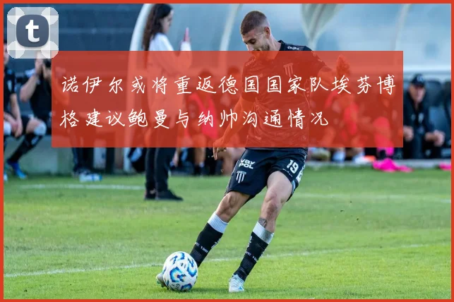 诺伊尔或将重返德国国家队埃芬博格建议鲍曼与纳帅沟通情况