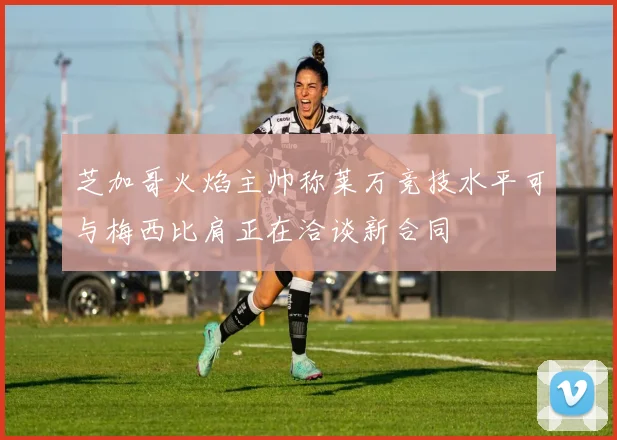 芝加哥火焰主帅称莱万竞技水平可与梅西比肩正在洽谈新合同